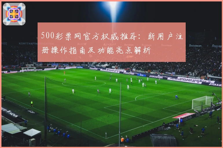 500彩票网官方权威推荐：新用户注册操作指南及功能亮点解析