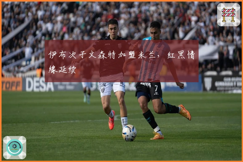 伊布次子文森特加盟米兰，红黑情缘延续