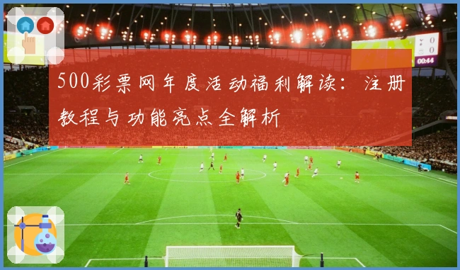 500彩票网年度活动福利解读：注册教程与功能亮点全解析