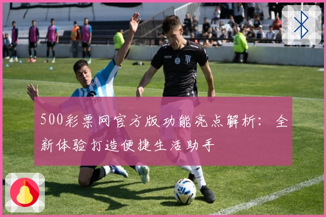 500彩票网官方版功能亮点解析：全新体验打造便捷生活助手