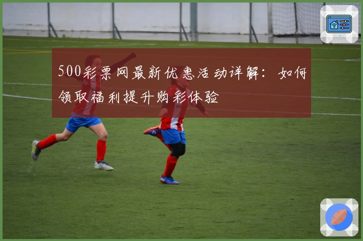 500彩票网最新优惠活动详解：如何领取福利提升购彩体验