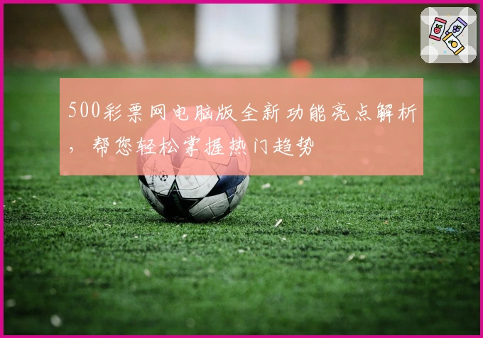 500彩票网电脑版全新功能亮点解析，帮您轻松掌握热门趋势