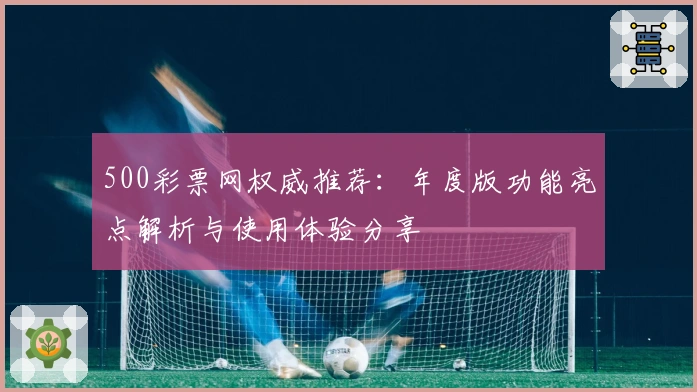 500彩票网权威推荐：年度版功能亮点解析与使用体验分享